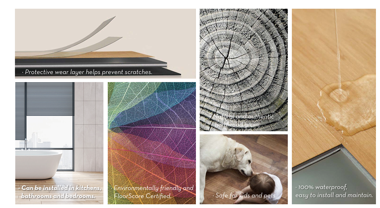 Scratch-Resistant Surface: A protective wear layer helps prevent scratches, ensuring your flooring stays pristine for years to come.
Natural Wood

 Grain Design: Experience the authentic and realistic hardwood texture that adds a touch of nature to any room.
Eco-Friendly Materials: Certified by Floor Score, our flooring is environmentally friendly and safe for your family.
Multi-Purpose Usability: Perfect for kitchens, bathrooms, bedrooms, and even high-moisture areas, offering both beauty and practicality.
100% Waterproof and Low Maintenance: Built with waterproof technology for easy cleaning and peace of mind, ideal for busy households.

Kid- and Pet-Friendly: Safe for children and pets, giving you one less thing to worry about.